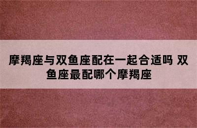 摩羯座与双鱼座配在一起合适吗 双鱼座最配哪个摩羯座